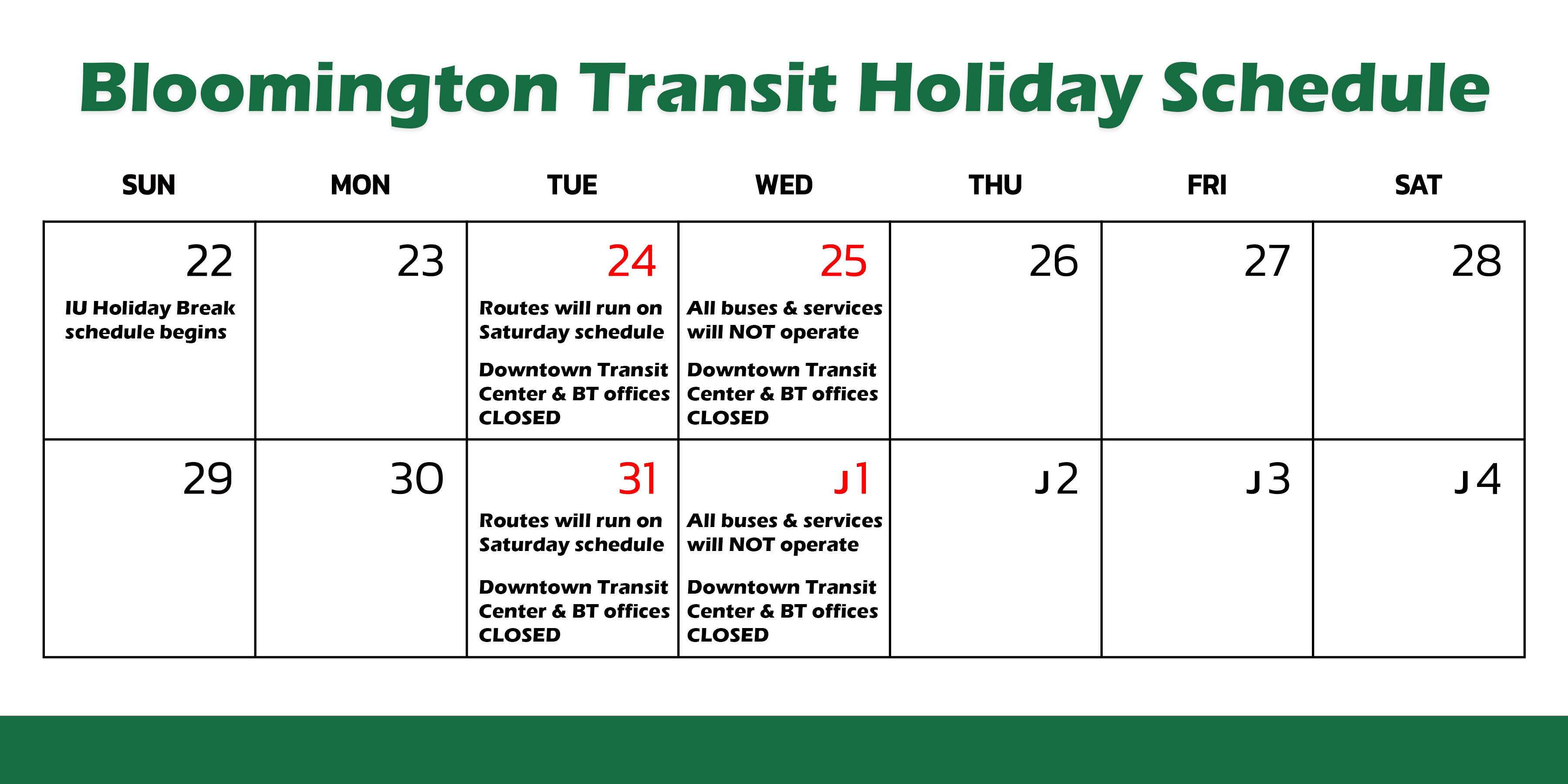 Bloomington Transit Holiday Schedule. IU Holiday Break schedule begins 12/22. Routes will run on Saturday schedule 12/24 and 12/31. All buses & services will NOT operate 12/25 and 1/1. Downtown Transit Center & BT offices closed 12/24, 12/25, 12/31 and 1/1.